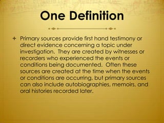 One Definition
 Primary sources provide first hand testimony or
  direct evidence concerning a topic under
  investigation. They are created by witnesses or
  recorders who experienced the events or
  conditions being documented. Often these
  sources are created at the time when the events
  or conditions are occurring, but primary sources
  can also include autobiographies, memoirs, and
  oral histories recorded later.
 