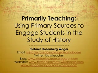 Primarily Teaching:
Using Primary Sources to
Engage Students in the
     Study of History
           Stefanie Rosenberg Wager
 Email: stefanie.rosenbergwager@gmail.com
              Twitter: @srwteacher
  Blog: www.stefaniewager.blogspot.com
Websites: www.technologynow.wikispaces.com
   www.usingprimarysources.weebly.com
 
