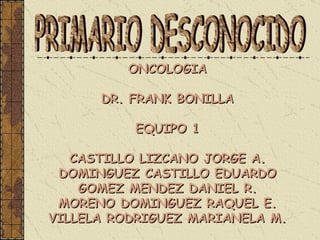 ONCOLOGIA  DR. FRANK BONILLA  EQUIPO 1  CASTILLO LIZCANO JORGE A.  DOMINGUEZ CASTILLO EDUARDO  GOMEZ MENDEZ DANIEL R.  MORENO DOMINGUEZ RAQUEL E.  VILLELA RODRIGUEZ MARIANELA M.   PRIMARIO DESCONOCIDO 