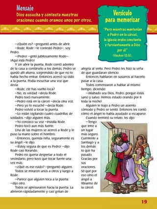 Mensaje
Dios escucha y contesta nuestras
oraciones cuando oramos unos por otros. I
Versículo
para memorizarr
“Pero mientras mantenían •
-¿Quién es? -preguntó antes de abrir.
-Rode, Rode -le contestó Pedro-, soy
Pedro.
-¡Pedro! -gritó jubilosamente Rode-.
¡Aquí está Pedro!
Ysin abrir la puerta, Rode corrió adentro
de la casa a contárselo a los demás. Pedro se
quedó allí afuera, sorprendido de que no lo
había hecho entrar. Entonces acercó su oído
a la puerta. Podía escuchar una voz que
decía:
-Rode, ¿te has vuelto loca?
-No, es verdad -decía Rode.
Pedro tocó nuevamente.
-Pedro está en la cárcel -decía otra voz.
-Pero yo lo escuché -decía Rode.
Pedro volvió a tocar la puerta.
-Lo están vigilando cuatro cuadrillas de
soldados -dijo alguien más.
-Yo conozco su voz -insistía Rode.
Pedro tocó aun más fuerte.
Una de las mujeres se acercó a Rode y le
puso la mano sobre el hombro.
-Entonces, querida niña, seguramente es
su ángel -le dijo.
-¡Estoy segura de que es Pedro! -dijo
Rode casi llorando.
Pedro no quería despertar a todo el
vecindario, pero tuvo que tocar fuerte una
vez más.
-¿Qué es ese ruido? -preguntó alguien.
Todos se miraron unos a otros y luego a
Rode.
-Parece que alguien toca a la puerta
-dijo otro.
Todos se apresuraron hacia la puerta. La
abrieron rápidadamente y casi gritan de
a Pedro en la cárcel,
la iglesia oraba constante
y fervientemente a Dios
por él”
(Hechos 12:5).
alegría al verlo. Pero Pedro les hizo la seña
de que guardaran silencio.
Entonces hablaron en susurros al hacerlo
pasar a la casa.
Todos comenzaron a hablar al mismo
tiempo, diciendo:
-¡Alabado sea Dios, Pedro, porque estás
sano y salvo. Hemos estado orando por ti
toda la noche!
Alguien le trajo a Pedro un asiento
cómodo y Pedro se sentó. Entonces les contó
cómo el ángel lo había ayudado a escaparse.
Cuando terminó su relato, les dijo:
-Tengo
que irme a
un lugar
más seguro.
Cuéntenle a
Santiago y a
los demás
lo que ha
pasado.
Gracias por
sus
oraciones.
Sé que por
eso vino el
ángel a
librarme de
la cárcel.
19
 