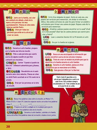 S DIO M iI Ni G O
HAZ Junto con tu familia, sal a dar
una caminata de sábado, atado de la
mano a otra persona (no muy
ajustadamente). Piensa en cómo debe
haberse sentido Pedro.
O RA Oren por todas las
personas que están en la cárcel por
creer en Jesús.
l |u N e s
HAZ Corta tiras delgadas de papel. Anota en cada una, una
palabra del versículo para memorizar, sin olvidar la referencia
bíblica. Une ambos extremos de cada tira para formar un eslabón y
entrelázalos para formar una cadena de papel. Repasa cada día tu
versículo para memorizar.
HAZ ¿Cuántas cadenas puedes encontrar en tu casa? ¿Cuál
es la más pesada? ¿Qué tipo de cadena piensas que usaron para
atar a Pedro?
I L E E Lean y comenten Hechos 12:1 al 19 durante el culto
familiar.
O RA Ora por tu familia de la iglesia.
HAZ Durante el culto familiar, prepara
con tu familia una lista de oración.
HAZ Pide a cada persona que cuente
acerca de alguna ocasión en que Dios
contestó sus oraciones.
CANTA Canten “Cuando el pueblo de
Dios ora” (U im ario adventista para jóvenes,
no184).
© I ENS A Recuéstate en el suelo
durante unos cinco minutos. Piensa en cómo
se sintió Pedro acostado en el frío suelo de la
prisión.
O RA Oren por las personas en la lista
de oración.
Mi A R T E S
LEE Busca en una enciclopedia la información que
puedas encontrar acerca de las cárceles romanas.
HAZ Trata de crear un modelo de prisión para que la
muestres a tu familia durante el culto familiar.
HAZ Durante el culto familiar, piensa en otros
prisioneros que se mencionan en la Biblia.
O RA Dale gracias a Dios por tu libertad.
Pedro tenía 16 guardías en la
cárcel que trabajaban de a cuatro en
cada turno. Dos estaban siempre
encadenados a él. Y dos estaban de pie
en la puerta de su celda.
M i R C O
<0
UJ
HAZ Busca tres palabras clave sobre la oración, en Mateo 7:7;
Mateo 21:22 y I Juan 1:9. Llena los espacios vacíos con estas tres palabras
clave: P________, C________y C__________________.
HAZ Prepara un cartel y cuélgalo en tu recámara para que te
acuerdes de estas tres palabras clave de la oración.
C O M P A R T E Durante el culto familiar, cuéntale a tu familia
acerca de estas tres palabras clave de la oración y úsalas al orar juntos.
20
 