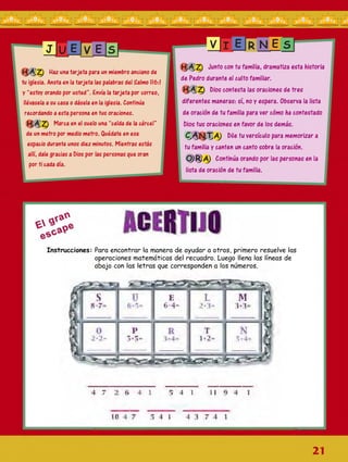 J|U ElV E|S
HAZ Haz una tarjeta para un miembro anciano de
tu iglesia. Anota en la tarjeta las palabras del Salmo 116:1
y “estoy orando por usted”. Envía la tarjeta por correo,
llévasela a su casa o dásela en la iglesia. Continúa
recordando a esta persona en tus oraciones.
HAZ Marca en el suelo una “celda de la cárcel”
de un metro por medio metro. Quédate en ese
espacio durante unos diez minutos. Mientras estás
allí, dale gracias a Dios por las personas que oran
por ti cada día.
HAZ Junto con tu familia, dramatiza esta historia
de Pedro durante el culto familiar.
HAZ Dios contesta las oraciones de tres
diferentes maneras: sí, no y espera. Observa la lista
de oración de tu familia para ver cómo ha contestado
Dios tus oraciones en favor de los demás.
<CANTA Dile tu versículo para memorizar a
tu familia y canten un canto sobre la oración.
O RA Continúa orando por las personas en la
lista de oración de tu familia.
Instrucciones: Para encontrar la manera de ayudar a otros, primero resuelve las
operaciones matemáticas del recuadro. Luego llena las líneas de
abajo con las letras que corresponden a los números.
i- ■
4 7 2 4 1 4 1 I t 4
30 4 7 !j 4 t 4 1 7 4 1
V I E r N E S
21
 