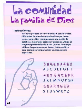 L a ra M ílIa d o s
Instrucciones:
Mientras piensas en tu comunidad, considera las
diferentes formas de comunicación que tienen
las personas. Nos comunicamos por medio de
palabrasr materiales escritos y acciones. Utiliza el
lenguaje por señales de mano (es una forma que
utilizan las personas que tienen daño auditivo
para comunicarse) para decir un mensaje de
esperanza.
rf
A B C D É F G H l
^ f i f í y
J K L M N O PGR
M I A M B % t ! S
S T U VWX YZ
22
 