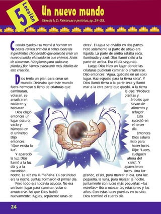 C
uando ayudas a tu mamá a hornear un
pastel, revisas primero si tienes todos los
ingredientes. Dios decidió que deseaba crear un
nuevo mundo, el mundo en que vivimos. Antes
de comenzar, hizo planes para cada ave,
planta y flor. Vamos a descubrir más detalles de
esta creación.
D
ios tenía un plan para crear un
mundo. Deseaba que este mundo
fuera hermoso y lleno de criaturas que
caminaran,
volaran, se
arrastraran,
nadaran y
hablaran.
Dios eligió
entonces un
lugar oscuro,
vacío y
húmedo en
el universo.
Dijo
entonces:
"¡Que exista la
luz".
Y apareció
la luz. Dios
llamó a la luz
día y a la
oscuridad
noche. La luz era la mañana. La oscuridad
era la noche. Juntas, formaron el primer día.
Pero todo era todavía acuoso. No era
un buen lugar para caminar, volar o
arrastrarse. Así que Dios habló
nuevamente: Aguas, sepárense unas de
otras". El agua se dividió en dos partes.
Pero solamente la parte de abajo era
líquida. La parte de arriba estaba seca,
iluminada y azul. Dios llamó cielo a la
parte de arriba. Era el día segundo.
Luego Dios hizo un lugar donde las
criaturas pudieran caminar o arrastrarse.
Dijo entonces: "Agua, quédate en un solo
lugar. Haz espacio para la tierra seca". Y
Dios llamó tierra a la parte seca y llamó
mar a la otra parte que quedó. A la tierra
le dijo: "Produce
plantas y
árboles que
sirvan de
alimento y
refugio".
Esto
sucedió en
el tercer
día.
Entonces
Dios estuvo
listo para
hacer luces.
Dijo: "Luces,
cuelguen
ahora del
cielo". Y
aparecieron
luces. Una luz
grande, el sol, para marcar el día. Una luz
pequeña, la luna, para marcar la noche,
juntamente con luces más pequeñas -las
estrellas- iba a marcar las estaciones y los
años. Con estas luces puestas en su sitio,
Dios terminó el cuarto día.
24
 