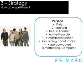 3 – Strategy

How do wegetthere ?

Strategy
Persona
• Katy
• 21 yearsold
• Lives in London
• Active lifecycle
• Is intersted in fashion
• Has a blog about fashion
• Hyperconnected
(Smartphone, Computer)

 