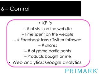 6 – Control

Control
• KPI’s

– # of visits on the website
– Time spent on the website
– # Facebook fans / Twitter followers
– # shares
– # of game participants
– Products bought online

• Web analytics: Google analytics

 