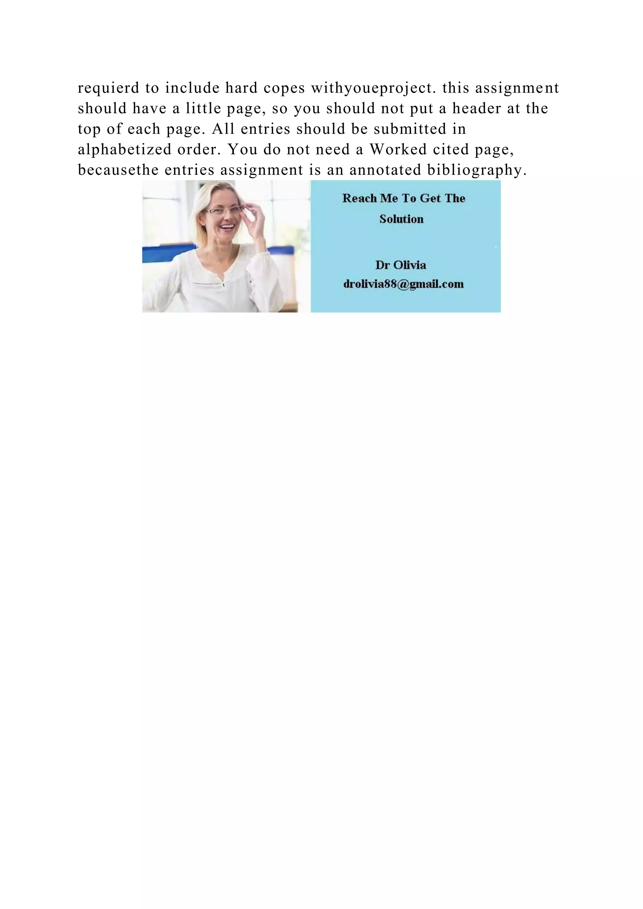 requierd to include hard copes withyoueproject. this assignment
should have a little page, so you should not put a header at the
top of each page. All entries should be submitted in
alphabetized order. You do not need a Worked cited page,
becausethe entries assignment is an annotated bibliography.
 