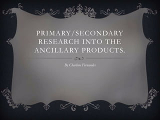 PRIMARY/SECONDARY
RESEARCH INTO THE
ANCILLARY PRODUCTS.
By Charlene Fernandes

 