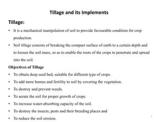 Tillage and its Implements
Tillage:
• It is a mechanical manipulation of soil to provide favourable condition for crop
production.
• Soil tillage consists of breaking the compact surface of earth to a certain depth and
to loosen the soil mass, so as to enable the roots of the crops to penetrate and spread
into the soil.
Objectives of Tillage
• To obtain deep seed bed, suitable for different type of crops.
• To add more humus and fertility to soil by covering the vegetation.
• To destroy and prevent weeds.
• To aerate the soil for proper growth of crops.
• To increase water-absorbing capacity of the soil.
• To destroy the insects, pests and their breeding places and
• To reduce the soil erosion.
1
 