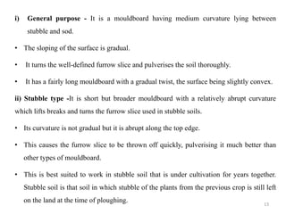 i) General purpose - It is a mouldboard having medium curvature lying between
stubble and sod.
• The sloping of the surface is gradual.
• It turns the well-defined furrow slice and pulverises the soil thoroughly.
• It has a fairly long mouldboard with a gradual twist, the surface being slightly convex.
ii) Stubble type -It is short but broader mouldboard with a relatively abrupt curvature
which lifts breaks and turns the furrow slice used in stubble soils.
• Its curvature is not gradual but it is abrupt along the top edge.
• This causes the furrow slice to be thrown off quickly, pulverising it much better than
other types of mouldboard.
• This is best suited to work in stubble soil that is under cultivation for years together.
Stubble soil is that soil in which stubble of the plants from the previous crop is still left
on the land at the time of ploughing. 13
 