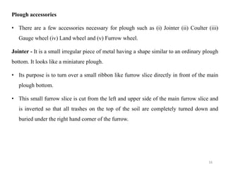 Plough accessories
• There are a few accessories necessary for plough such as (i) Jointer (ii) Coulter (iii)
Gauge wheel (iv) Land wheel and (v) Furrow wheel.
Jointer - It is a small irregular piece of metal having a shape similar to an ordinary plough
bottom. It looks like a miniature plough.
• Its purpose is to turn over a small ribbon like furrow slice directly in front of the main
plough bottom.
• This small furrow slice is cut from the left and upper side of the main furrow slice and
is inverted so that all trashes on the top of the soil are completely turned down and
buried under the right hand corner of the furrow.
16
 