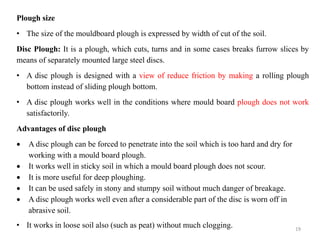 Plough size
• The size of the mouldboard plough is expressed by width of cut of the soil.
Disc Plough: It is a plough, which cuts, turns and in some cases breaks furrow slices by
means of separately mounted large steel discs.
• A disc plough is designed with a view of reduce friction by making a rolling plough
bottom instead of sliding plough bottom.
• A disc plough works well in the conditions where mould board plough does not work
satisfactorily.
Advantages of disc plough
 A disc plough can be forced to penetrate into the soil which is too hard and dry for
working with a mould board plough.
 It works well in sticky soil in which a mould board plough does not scour.
 It is more useful for deep ploughing.
 It can be used safely in stony and stumpy soil without much danger of breakage.
 A disc plough works well even after a considerable part of the disc is worn off in
abrasive soil.
• It works in loose soil also (such as peat) without much clogging. 19
 