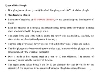 Types of Disc Plough
• Disc ploughs are of two types (i) Standard disc plough and (ii) Vertical disc plough.
(i) Standard disc plough
• It consists of steel disc of 60 to 90 cm diameter, set at a certain angle to the direction of
travel.
• Each disc revolves on a stub axle in a thrust bearing, carried at the lower end of a strong
stand which is bolted to the plough beam.
• The angle of the disc to the vertical and to the furrow wall is adjustable. In action, the
disc cuts the soil, breaks it and pushes it sideways.
• There is little inversion of furrow slice as well as little burying of weeds and trashes.
• The disc plough may be mounted type or trailed type. In mounted disc plough, the side
thrust is taken by the wheels of the tractor.
• Disc is made of heat treated steel of 5 mm to 10 mm thickness. The amount of
concavity varies with the diameter of the disc.
• The approximate values being 8 cm for 60 cm diameter disc and 16 cm for 95 cm
diameter. A few important terms connected with disc plough is explained below.
21
 