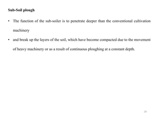 Sub-Soil plough
• The function of the sub-soiler is to penetrate deeper than the conventional cultivation
machinery
• and break up the layers of the soil, which have become compacted due to the movement
of heavy machinery or as a result of continuous ploughing at a constant depth.
29
 