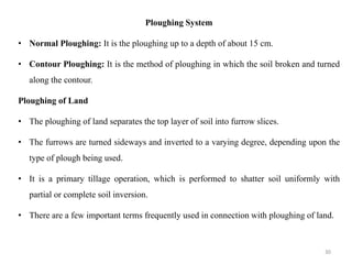 Ploughing System
• Normal Ploughing: It is the ploughing up to a depth of about 15 cm.
• Contour Ploughing: It is the method of ploughing in which the soil broken and turned
along the contour.
Ploughing of Land
• The ploughing of land separates the top layer of soil into furrow slices.
• The furrows are turned sideways and inverted to a varying degree, depending upon the
type of plough being used.
• It is a primary tillage operation, which is performed to shatter soil uniformly with
partial or complete soil inversion.
• There are a few important terms frequently used in connection with ploughing of land.
30
 