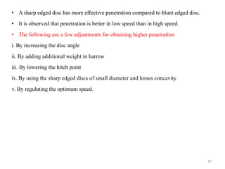 • A sharp edged disc has more effective penetration compared to blunt edged disc.
• It is observed that penetration is better in low speed than in high speed.
• The following are a few adjustments for obtaining higher penetration
i. By increasing the disc angle
ii. By adding additional weight in harrow
iii. By lowering the hitch point
iv. By using the sharp edged discs of small diameter and losses concavity
v. By regulating the optimum speed.
47
 