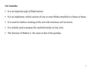 1.8. Guntaka
• It is an important type of blade harrow.
• It is an implement, which consists of one or more blades attached to a frame or beam.
• It is used for shallow working of the soil with minimum soil inversion.
• It is mainly used to prepare the seed bed mostly in clay soils.
• The function of Bakhar is the same as that of the guntaka.
56
 