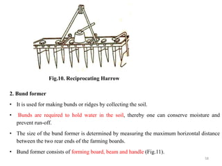 Fig.10. Reciprocating Harrow
2. Bund former
• It is used for making bunds or ridges by collecting the soil.
• Bunds are required to hold water in the soil, thereby one can conserve moisture and
prevent run-off.
• The size of the bund former is determined by measuring the maximum horizontal distance
between the two rear ends of the farming boards.
• Bund former consists of forming board, beam and handle (Fig.11).
58
 