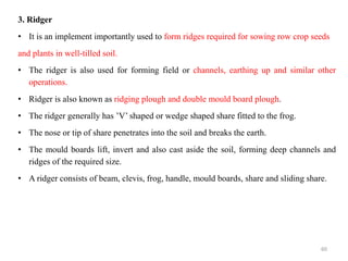 3. Ridger
• It is an implement importantly used to form ridges required for sowing row crop seeds
and plants in well-tilled soil.
• The ridger is also used for forming field or channels, earthing up and similar other
operations.
• Ridger is also known as ridging plough and double mould board plough.
• The ridger generally has ’V’ shaped or wedge shaped share fitted to the frog.
• The nose or tip of share penetrates into the soil and breaks the earth.
• The mould boards lift, invert and also cast aside the soil, forming deep channels and
ridges of the required size.
• A ridger consists of beam, clevis, frog, handle, mould boards, share and sliding share.
60
 