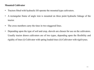 Mounted Cultivator
• Tractors fitted with hydraulic lift operate the mounted type cultivators.
• A rectangular frame of angle iron is mounted on three point hydraulic linkage of the
tractor.
• The cross members carry the tines in two staggered lines.
• Depending upon the type of soil and crop, shovels are chosen for use on the cultivators.
Usually tractor drawn cultivators are of two types, depending upon the flexibility and
rigidity of tines (i) Cultivator with spring loaded tines (ii) Cultivator with rigid tynes.
65
 