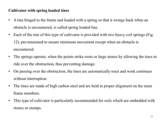 Cultivator with spring loaded tines
• A tine hinged to the frame and loaded with a spring so that it swings back when an
obstacle is encountered, is called spring loaded line.
• Each of the tine of this type of cultivator is provided with two heavy coil springs (Fig.
12), pre-tensioned to ensure minimum movement except when an obstacle is
encountered.
• The springs operate, when the points strike roots or large stones by allowing the tines to
ride over the obstruction, thus preventing damage.
• On passing over the obstruction, the tines are automatically reset and work continues
without interruption.
• The tines are made of high carbon steel and are held in proper alignment on the main
frame members.
• This type of cultivator is particularly recommended for soils which are embedded with
stones or stumps.
66
 