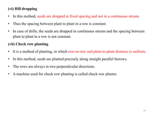 (vi) Hill dropping
• In this method, seeds are dropped at fixed spacing and not in a continuous stream.
• Thus the spacing between plant to plant in a row is constant.
• In case of drills, the seeds are dropped in continuous stream and the spacing between
plant to plant in a row is not constant.
(vii) Check row planting
• It is a method of planting, in which row-to-row and plant-to-plant distance is uniform.
• In this method, seeds are planted precisely along straight parallel furrows.
• The rows are always in two perpendicular directions.
• A machine used for check row planting is called check row planter.
74
 