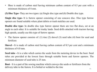 • Shoe is made of carbon steel having minimum carbon content of 0.5 per cent with a
minimum thickness of 4 mm.
(3) Disc Type- They are two types: (a) Single disc type and (b) Double disc type.
Single disc type- It is furrow opener consisting of one concave disc. Disc type furrow
openers are found suitable where plant debris or trash mulches are used.
Double disc type- In double disc type furrow opener there are two flat discs, set at an
angle to each other. It is suitable for trashy lands. Seed drills attached with tractors having
high speeds, usually use this type of furrow opener.
• The furrow opener consists of: (1) tine (2) shovel (3) seed tube (4) boot for seed and
fertilizer.
Shovel - It is made of carbon steel having carbon content of 0.5 per cent and a minimum
thickness of 4.0 mm.
Seed tube - It is a tube which carries the seeds from the metering device to the boot. Seed
tubes are provided at the lowest lines through suitable boots and furrow openers. The
minimum diameter of seed tube is 25 mm.
Boot - It is a part of the sowing machine which conveys the seeds or fertilizers from the
delivery tube to the furrow. It is bolted or welded to the tine
85
 
