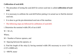 Calibration of seed drill:
• The procedure of testing the seed drill for correct seed rate is called calibration of seed
drill.
• It is necessary to calibrate the seed drill before putting it in actual use to find the desired
seed rate.
• It is done to get the pre-determined seed rate of the machine.
• The following steps are followed for calibration of seed drill.
i. Determine the nominal width (W) of see d drill
W = M x S,
Where,
M = Number of furrow openers, and
S = Spacing between the openers, m
ii. Find the length of the strip (L) having nominal width (W) necessary to cover 1/25 ha
(1/25 x10000 m2)
L = 400/W, meter
92
 
