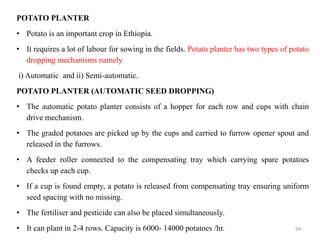 POTATO PLANTER
• Potato is an important crop in Ethiopia.
• It requires a lot of labour for sowing in the fields. Potato planter has two types of potato
dropping mechanisms namely
i) Automatic and ii) Semi-automatic.
POTATO PLANTER (AUTOMATIC SEED DROPPING)
• The automatic potato planter consists of a hopper for each row and cups with chain
drive mechanism.
• The graded potatoes are picked up by the cups and carried to furrow opener spout and
released in the furrows.
• A feeder roller connected to the compensating tray which carrying spare potatoes
checks up each cup.
• If a cup is found empty, a potato is released from compensating tray ensuring uniform
seed spacing with no missing.
• The fertiliser and pesticide can also be placed simultaneously.
• It can plant in 2-4 rows. Capacity is 6000- 14000 potatoes /hr. 94
 