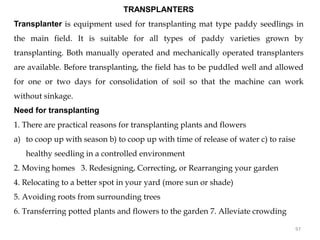 TRANSPLANTERS
Transplanter is equipment used for transplanting mat type paddy seedlings in
the main field. It is suitable for all types of paddy varieties grown by
transplanting. Both manually operated and mechanically operated transplanters
are available. Before transplanting, the field has to be puddled well and allowed
for one or two days for consolidation of soil so that the machine can work
without sinkage.
Need for transplanting
1. There are practical reasons for transplanting plants and flowers
a) to coop up with season b) to coop up with time of release of water c) to raise
healthy seedling in a controlled environment
2. Moving homes 3. Redesigning, Correcting, or Rearranging your garden
4. Relocating to a better spot in your yard (more sun or shade)
5. Avoiding roots from surrounding trees
6. Transferring potted plants and flowers to the garden 7. Alleviate crowding
97
 