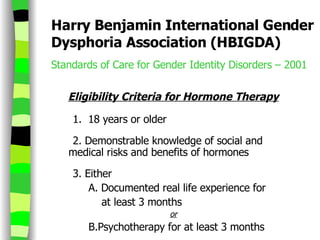 Harry Benjamin International Gender Dysphoria Association (HBIGDA) Standards of Care for Gender Identity Disorders – 2001  Eligibility Criteria for Hormone Therapy         1.   18 years or older 2.   Demonstrable knowledge of social and  medical risks and benefits of hormones 3. Either A. Documented real life experience for    at least 3 months or B.Psychotherapy for at least 3 months   