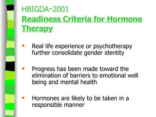 HBIGDA - 2001 Readiness Criteria for Hormone Therapy Real life experience or psychotherapy further consolidate gender identity Progress has been made toward the elimination of barriers to emotional well being and mental health  Hormones are likely to be taken in a responsible manner 