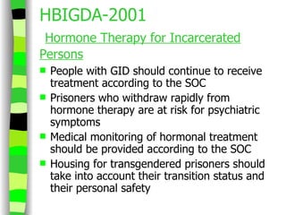 HBIGDA-2001   Hormone Therapy for Incarcerated Persons People with GID should continue to receive treatment according to the SOC Prisoners who withdraw rapidly from hormone therapy are at risk for psychiatric symptoms Medical monitoring of hormonal treatment should be provided according to the SOC Housing for transgendered prisoners should take into account their transition status and their personal safety 