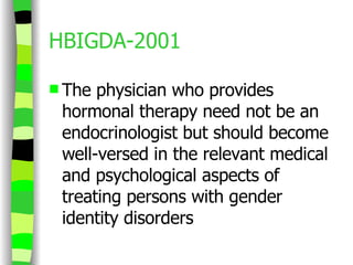 HBIGDA-2001 The physician who provides hormonal therapy need not be an endocrinologist but should become well-versed in the relevant medical and psychological aspects of treating persons with gender identity disorders 