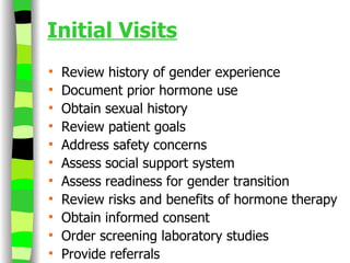 Initial Visits Review history of gender experience Document prior hormone use Obtain sexual history Review patient goals  Address safety concerns Assess social support system Assess readiness for gender transition Review risks and benefits of hormone therapy Obtain informed consent Order screening laboratory studies Provide referrals  