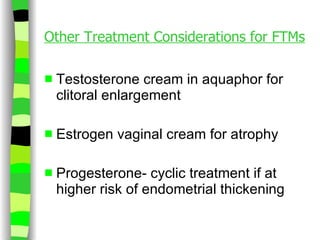 Other Treatment Considerations for FTMs Testosterone cream in aquaphor for clitoral enlargement Estrogen vaginal cream for atrophy Progesterone- cyclic treatment if at  higher risk of endometrial thickening 