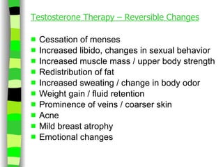 Testosterone Therapy – Reversible Changes Cessation of menses Increased libido, changes in sexual behavior Increased muscle mass / upper body strength Redistribution of fat Increased sweating / change in body odor Weight gain / fluid retention Prominence of veins / coarser skin Acne Mild breast atrophy Emotional changes 