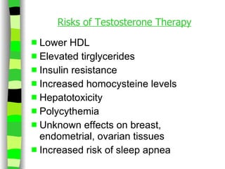 Risks of Testosterone Therapy Lower HDL Elevated tirglycerides Insulin resistance Increased homocysteine levels Hepatotoxicity Polycythemia Unknown effects on breast, endometrial, ovarian tissues Increased risk of sleep apnea 