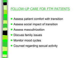 FOLLOW-UP CARE FOR FTM PATIENTS Assess patient comfort with transition Assess social impact of transition Assess masculinization Discuss family issues Monitor mood cycles Counsel regarding sexual activity 