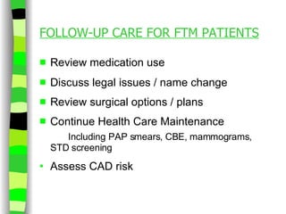 FOLLOW-UP CARE FOR FTM PATIENTS Review medication use Discuss legal issues / name change Review surgical options / plans Continue Health Care Maintenance Including PAP smears, CBE, mammograms,  STD screening Assess CAD risk  