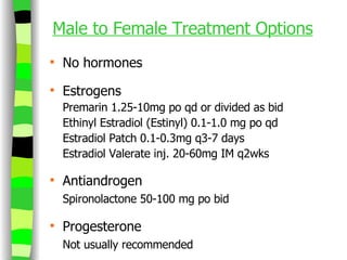 Male to Female Treatment Options No hormones Estrogens Premarin 1.25-10mg po qd or divided as bid Ethinyl Estradiol (Estinyl) 0.1-1.0 mg po qd Estradiol Patch 0.1-0.3mg q3-7 days Estradiol Valerate inj. 20-60mg IM q2wks Antiandrogen Spironolactone 50-100 mg po bid Progesterone Not usually recommended 