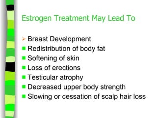 Estrogen Treatment May Lead To Breast Development Redistribution of body fat Softening of skin Loss of erections Testicular atrophy Decreased upper body strength Slowing or cessation of scalp hair loss 
