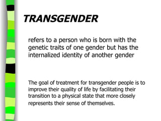TRANSGENDER refers to a person who is born with the genetic traits of one gender but has the internalized identity of another gender     The goal of treatment for transgender people is to improve their quality of life by facilitating their transition to a physical state that more closely represents their sense of themselves.   