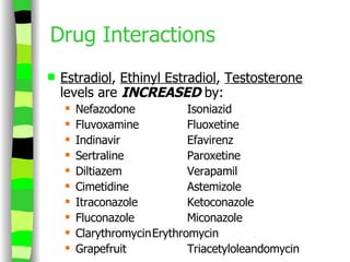 Drug Interactions Estradiol ,  Ethinyl Estradiol ,  Testosterone  levels are  INCREASED  by: Nefazodone Isoniazid Fluvoxamine Fluoxetine Indinavir Efavirenz Sertraline Paroxetine Diltiazem Verapamil Cimetidine Astemizole Itraconazole Ketoconazole Fluconazole Miconazole Clarythromycin Erythromycin Grapefruit Triacetyloleandomycin 
