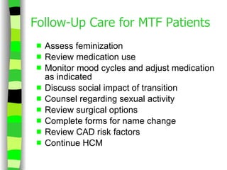 Follow-Up Care for MTF Patients Assess feminization Review medication use Monitor mood cycles and adjust medication as indicated Discuss social impact of transition Counsel regarding sexual activity Review surgical options Complete forms for name change Review CAD risk factors Continue HCM 
