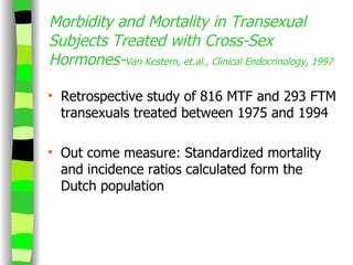 Morbidity and Mortality in Transexual Subjects Treated with Cross-Sex Hormones- Van Kestern, et.al., Clinical Endocrinology, 1997 Retrospective study of 816 MTF and 293 FTM transexuals treated between 1975 and 1994 Out come measure: Standardized mortality and incidence ratios calculated form the Dutch population 