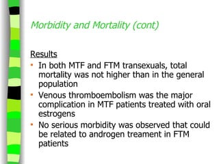 Morbidity and Mortality (cont) Results In both MTF and FTM transexuals, total mortality was not higher than in the general population Venous thromboembolism was the major complication in MTF patients treated with oral estrogens No serious morbidity was observed that could be related to androgen treament in FTM patients 