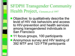SFDPH Transgender Community Health Project,  Clements,et al 1997 Objective: to qualitatively describe the level of HIV risk behaviors and access to HIV-prevention and health services among transgendered individuals in San Francisco 11 focus groups, 100 participants Anonymous survey and HIV testing of 392 MTF and 123 FTM participants 