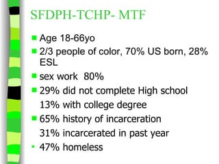 SFDPH-TCHP- MTF  Age 18-66yo 2/3 people of color, 70% US born, 28% ESL sex work  80% 29% did not complete High school 13% with college degree 65% history of incarceration 31% incarcerated in past year 47% homeless 
