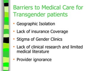 Barriers to Medical Care for Transgender patients Geographic Isolation Lack of insurance Coverage Stigma of Gender Clinics Lack of clinical research and limited medical literature Provider ignorance 